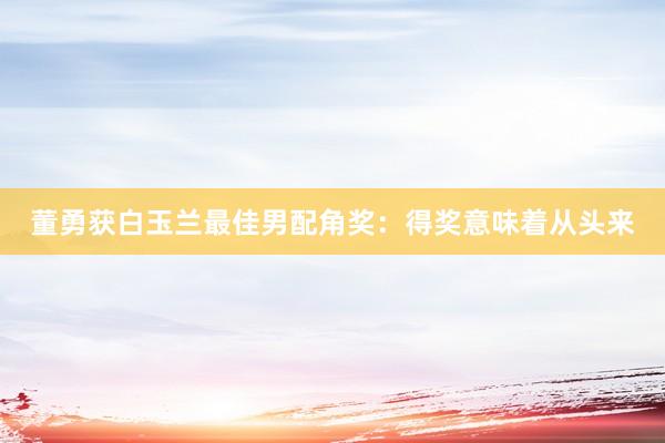 董勇获白玉兰最佳男配角奖：得奖意味着从头来