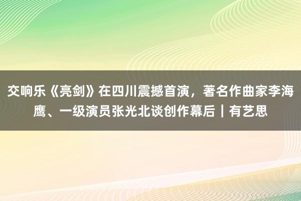 交响乐《亮剑》在四川震撼首演，著名作曲家李海鹰、一级演员张光北谈创作幕后｜有艺思