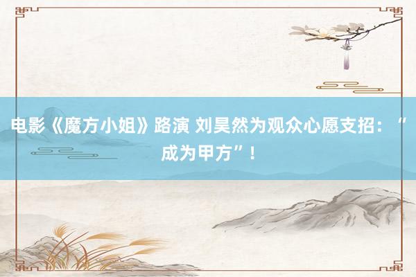 电影《魔方小姐》路演 刘昊然为观众心愿支招：“成为甲方”！