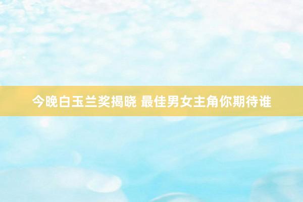 今晚白玉兰奖揭晓 最佳男女主角你期待谁