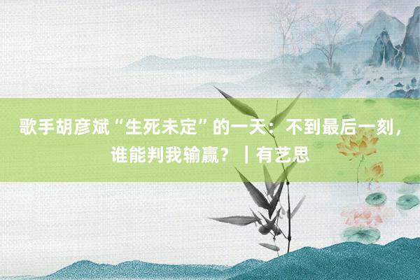歌手胡彦斌“生死未定”的一天：不到最后一刻，谁能判我输赢？｜有艺思