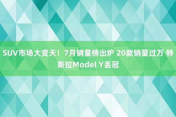 SUV市场大变天！7月销量榜出炉 20款销量过万 特斯拉Model Y丢冠