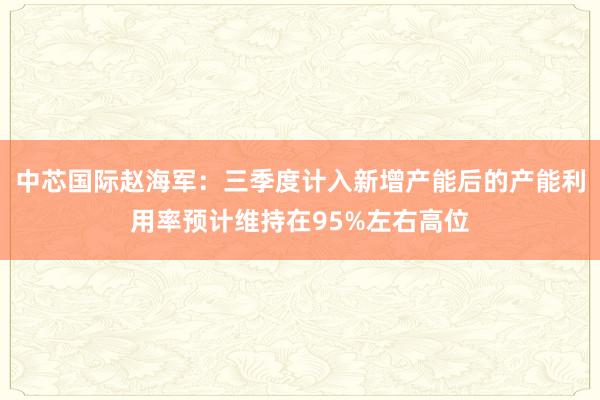 中芯国际赵海军：三季度计入新增产能后的产能利用率预计维持在95%左右高位