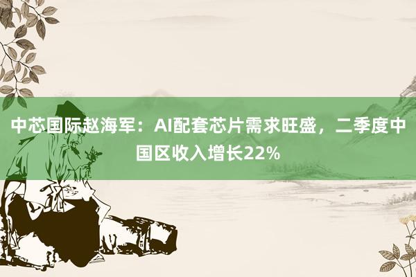 中芯国际赵海军：AI配套芯片需求旺盛，二季度中国区收入增长22%