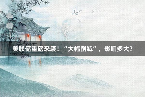 美联储重磅来袭！“大幅削减”，影响多大？