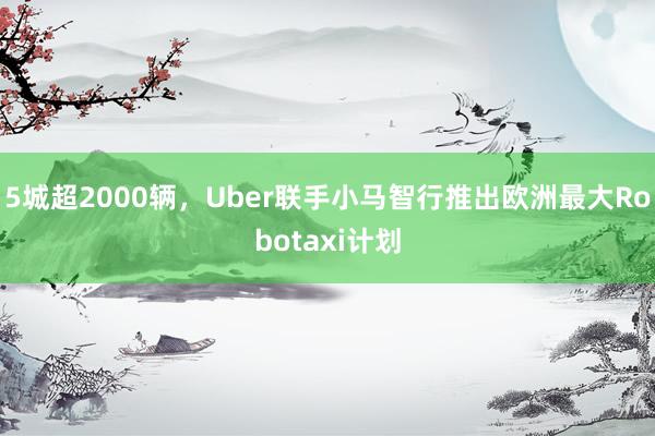 5城超2000辆，Uber联手小马智行推出欧洲最大Robotaxi计划