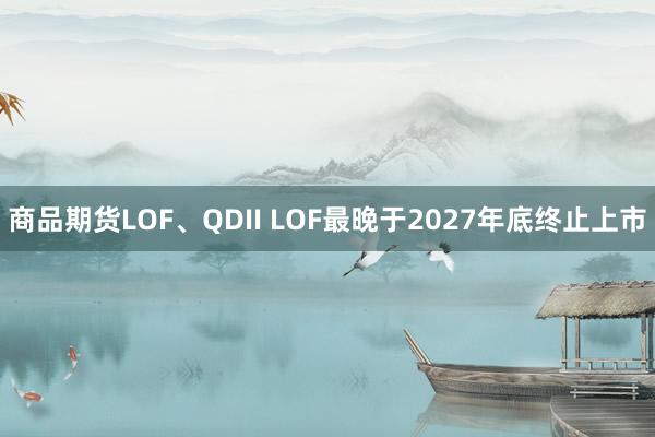 商品期货LOF、QDII LOF最晚于2027年底终止上市