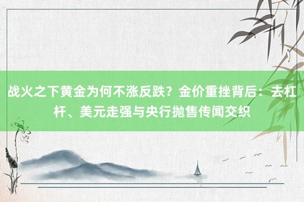 战火之下黄金为何不涨反跌？金价重挫背后：去杠杆、美元走强与央行抛售传闻交织