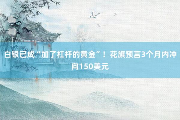 白银已成“加了杠杆的黄金”！花旗预言3个月内冲向150美元