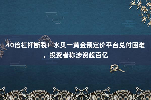 40倍杠杆断裂！水贝一黄金预定价平台兑付困难，投资者称涉资超百亿