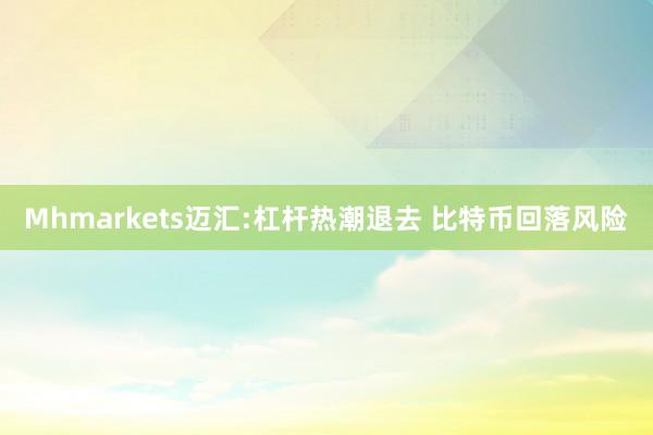 Mhmarkets迈汇:杠杆热潮退去 比特币回落风险