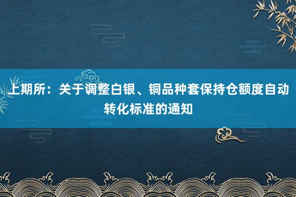 上期所：关于调整白银、铜品种套保持仓额度自动转化标准的通知