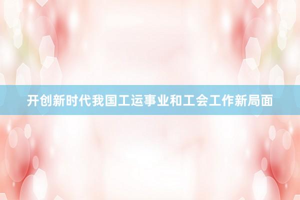 开创新时代我国工运事业和工会工作新局面