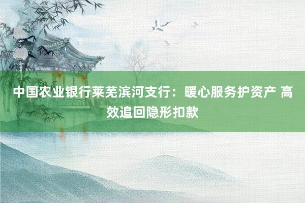 中国农业银行莱芜滨河支行：暖心服务护资产 高效追回隐形扣款