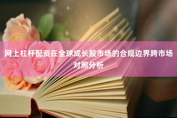 网上杠杆配资在全球成长股市场的合规边界跨市场对照分析