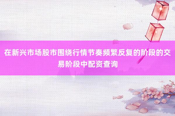 在新兴市场股市围绕行情节奏频繁反复的阶段的交易阶段中配资查询