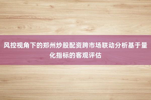 风控视角下的郑州炒股配资跨市场联动分析基于量化指标的客观评估