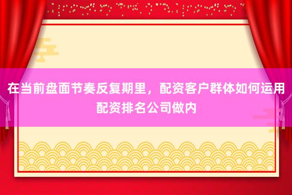 在当前盘面节奏反复期里，配资客户群体如何运用配资排名公司做内