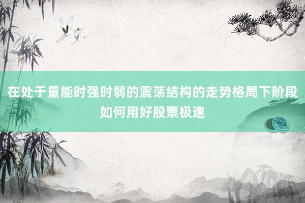 在处于量能时强时弱的震荡结构的走势格局下阶段如何用好股票极速
