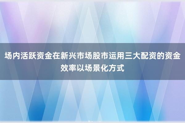 场内活跃资金在新兴市场股市运用三大配资的资金效率以场景化方式