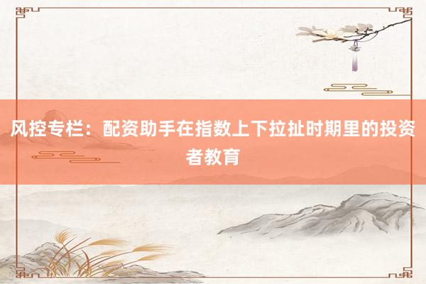 风控专栏：配资助手在指数上下拉扯时期里的投资者教育