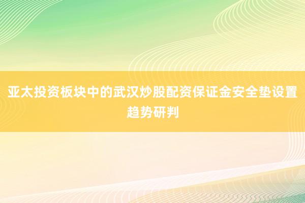亚太投资板块中的武汉炒股配资保证金安全垫设置趋势研判