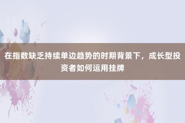 在指数缺乏持续单边趋势的时期背景下，成长型投资者如何运用挂牌