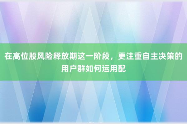 在高位股风险释放期这一阶段，更注重自主决策的用户群如何运用配
