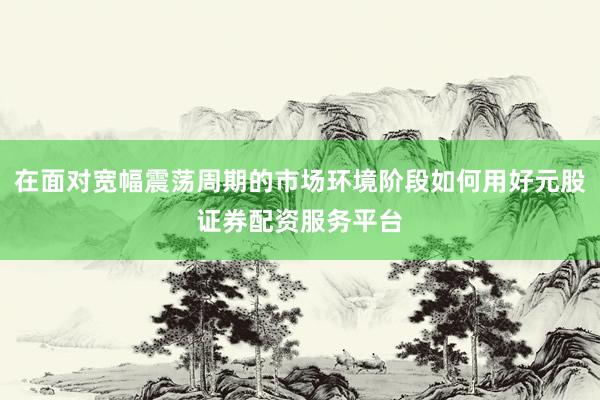 在面对宽幅震荡周期的市场环境阶段如何用好元股证券配资服务平台