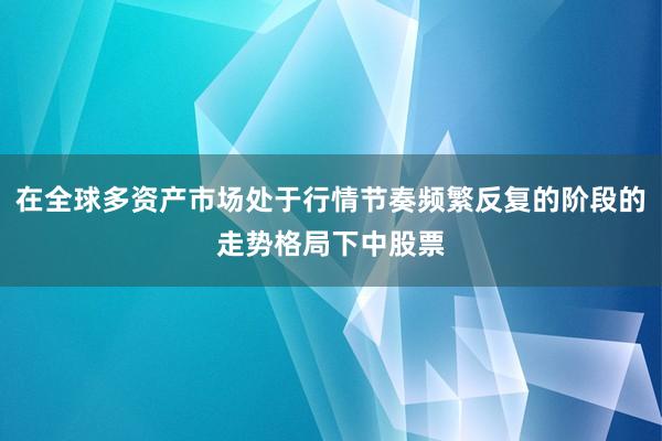 在全球多资产市场处于行情节奏频繁反复的阶段的走势格局下中股票