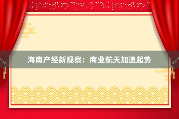 海南产经新观察：商业航天加速起势
