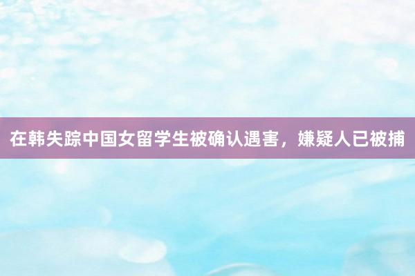 在韩失踪中国女留学生被确认遇害，嫌疑人已被捕