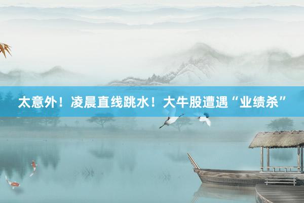 太意外！凌晨直线跳水！大牛股遭遇“业绩杀”