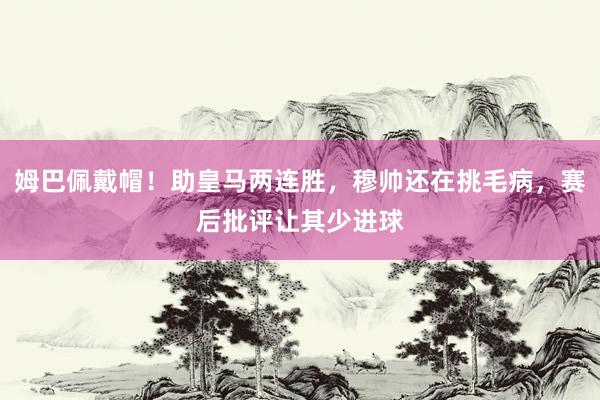 姆巴佩戴帽！助皇马两连胜，穆帅还在挑毛病，赛后批评让其少进球