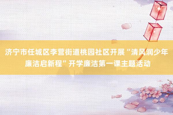 济宁市任城区李营街道桃园社区开展“清风润少年 廉洁启新程”开学廉洁第一课主题活动