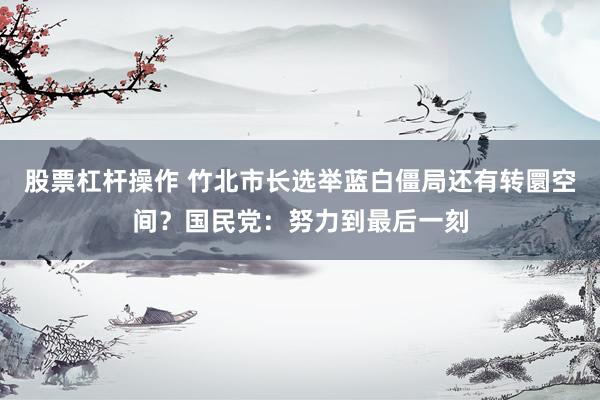 股票杠杆操作 竹北市长选举蓝白僵局还有转圜空间？国民党：努力到最后一刻